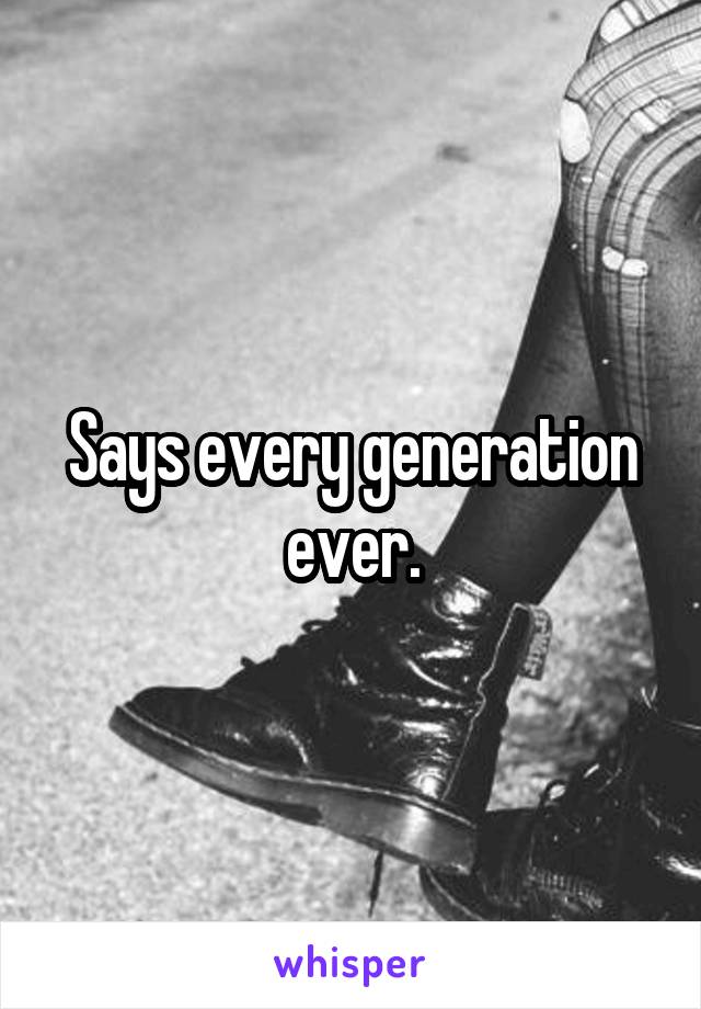 Says every generation ever.
