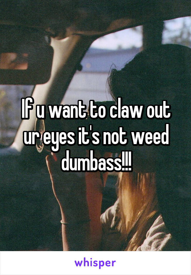 If u want to claw out ur eyes it's not weed dumbass!!!