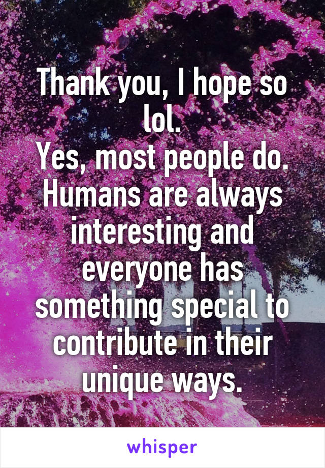 Thank you, I hope so lol.
Yes, most people do. Humans are always interesting and everyone has something special to contribute in their unique ways.
