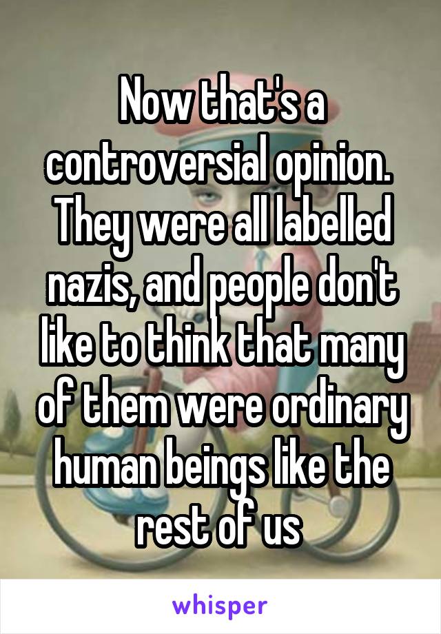 Now that's a controversial opinion. 
They were all labelled nazis, and people don't like to think that many of them were ordinary human beings like the rest of us 