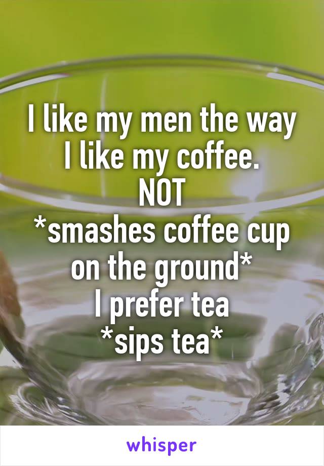 I like my men the way I like my coffee.
NOT
*smashes coffee cup on the ground*
I prefer tea
*sips tea*