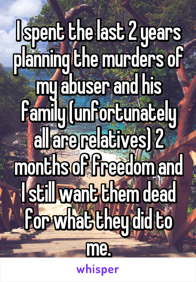 I spent the last 2 years planning the murders of my abuser and his family (unfortunately all are relatives) 2 months of freedom and I still want them dead for what they did to me.