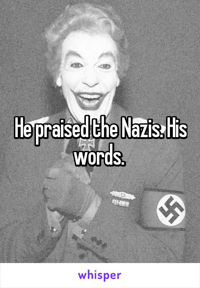 He praised the Nazis. His words. 