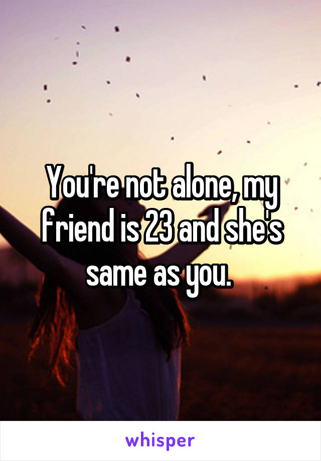 You're not alone, my friend is 23 and she's same as you. 