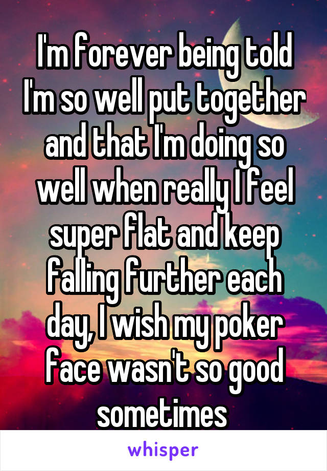 I'm forever being told I'm so well put together and that I'm doing so well when really I feel super flat and keep falling further each day, I wish my poker face wasn't so good sometimes 