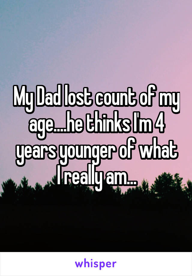My Dad lost count of my age....he thinks I'm 4 years younger of what I really am...