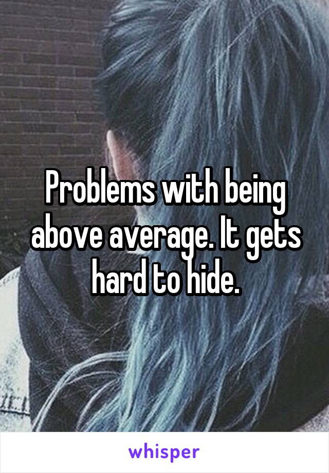 Problems with being above average. It gets hard to hide.