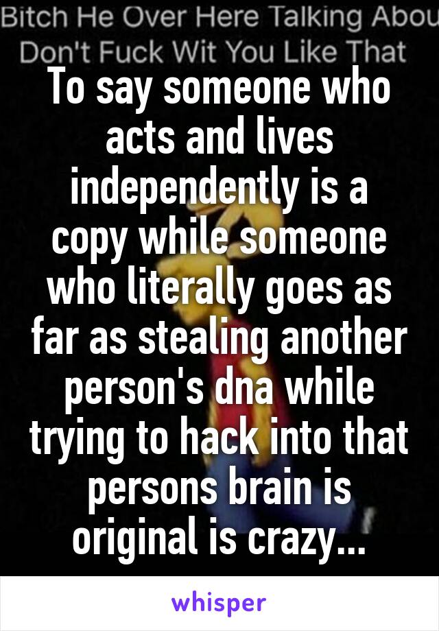To say someone who acts and lives independently is a copy while someone who literally goes as far as stealing another person's dna while trying to hack into that persons brain is original is crazy...