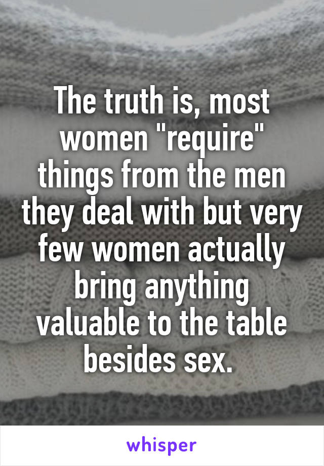The truth is, most women "require" things from the men they deal with but very few women actually bring anything valuable to the table besides sex. 