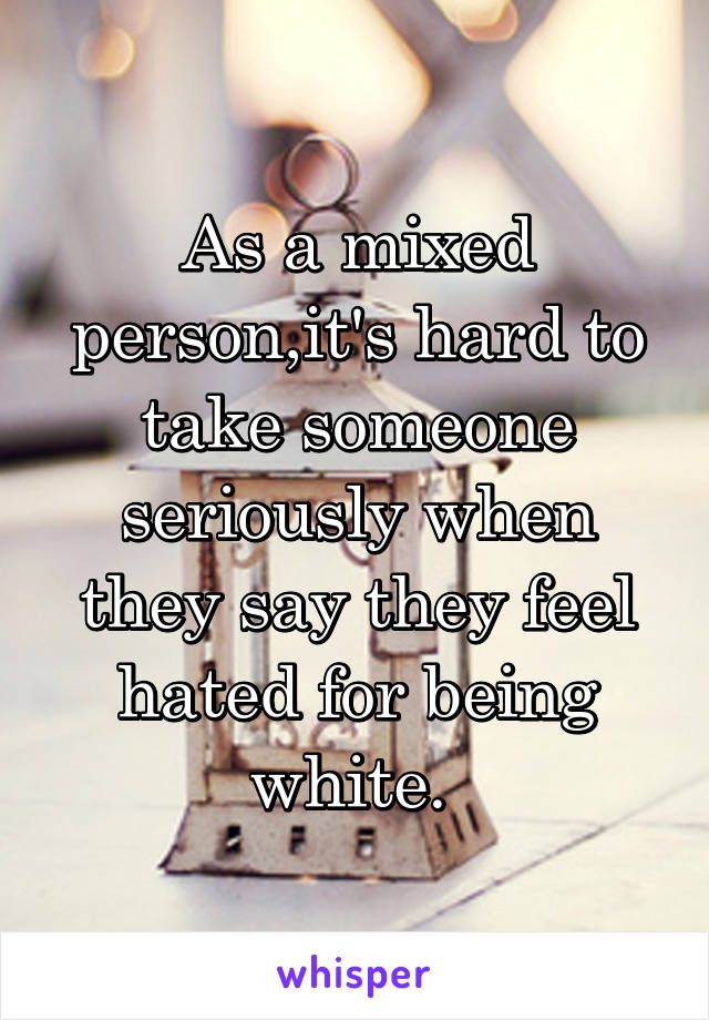 As a mixed person,it's hard to take someone seriously when they say they feel hated for being white. 