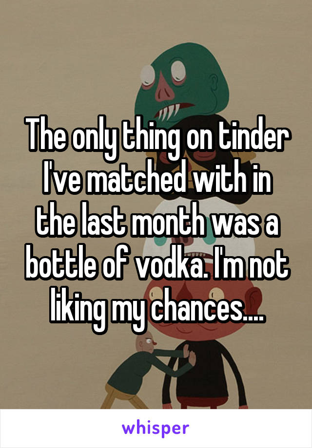 The only thing on tinder I've matched with in the last month was a bottle of vodka. I'm not liking my chances....