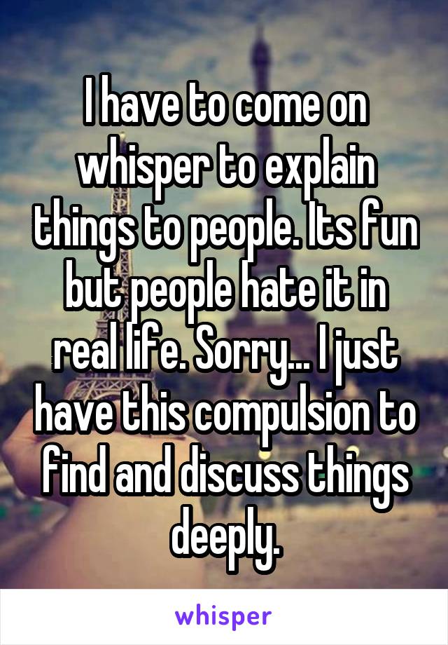 I have to come on whisper to explain things to people. Its fun but people hate it in real life. Sorry... I just have this compulsion to find and discuss things deeply.