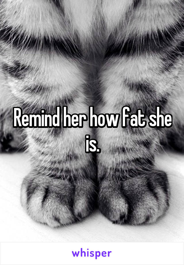 Remind her how fat she is.