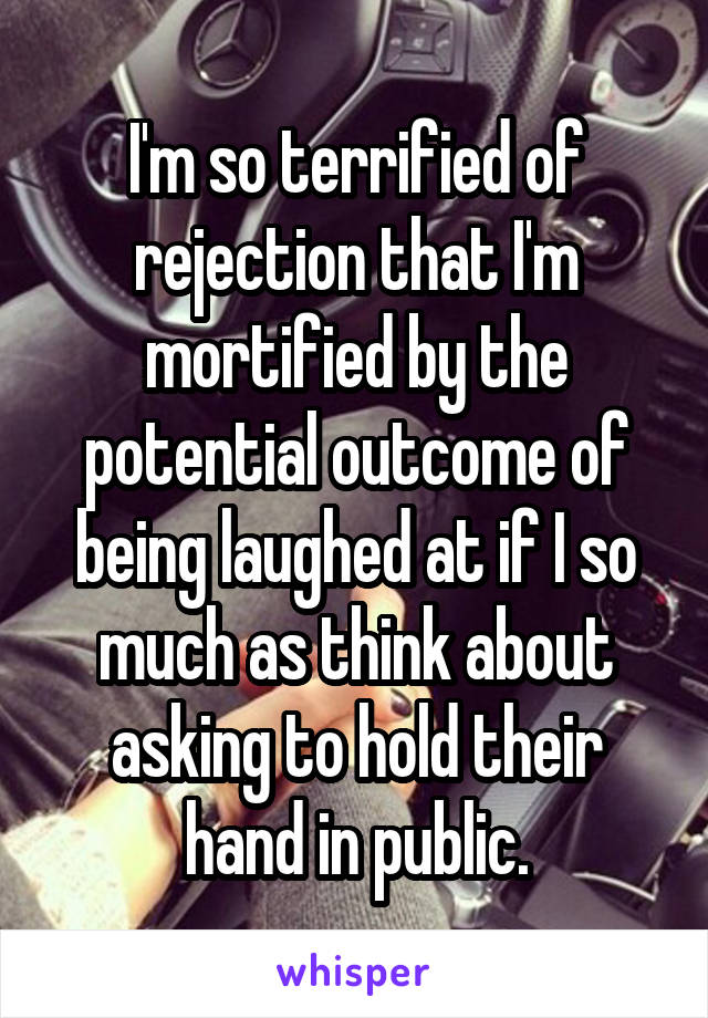 I'm so terrified of rejection that I'm mortified by the potential outcome of being laughed at if I so much as think about asking to hold their hand in public.