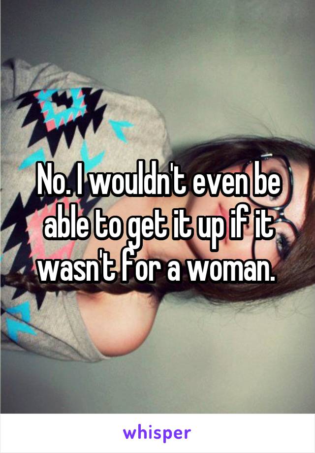 No. I wouldn't even be able to get it up if it wasn't for a woman. 