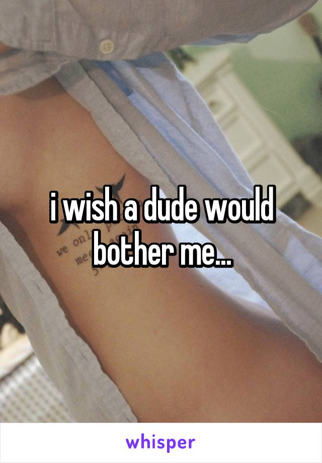 i wish a dude would bother me...