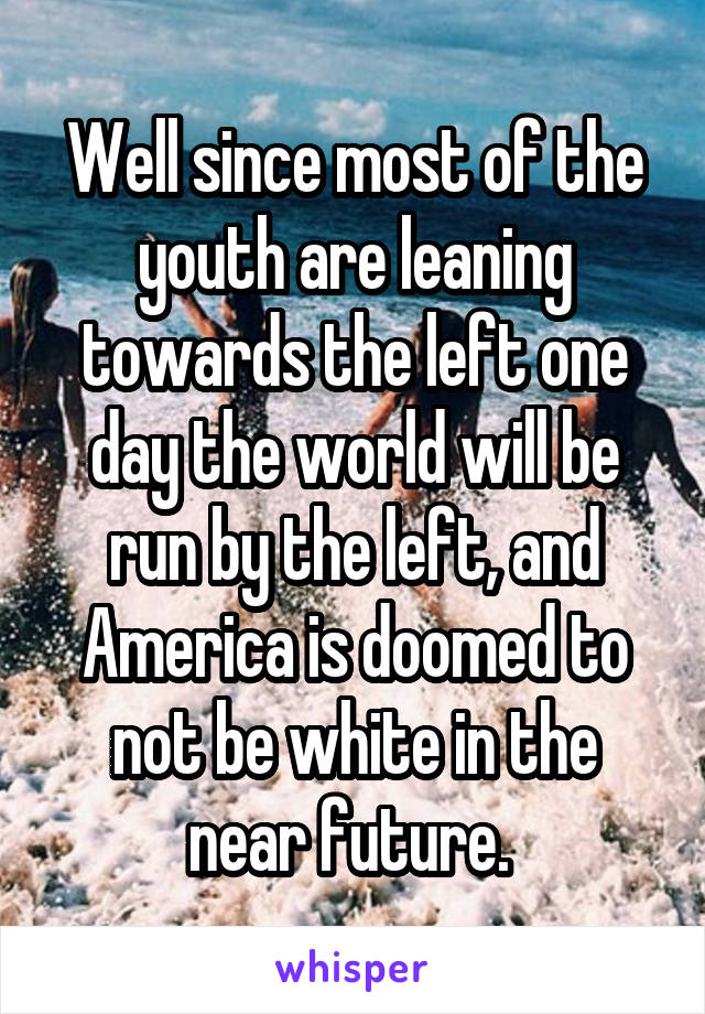 Well since most of the youth are leaning towards the left one day the world will be run by the left, and America is doomed to not be white in the near future. 