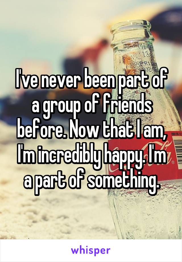 I've never been part of a group of friends before. Now that I am, I'm incredibly happy. I'm a part of something.