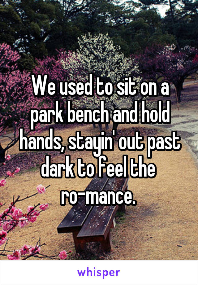We used to sit on a park bench and hold hands, stayin' out past dark to feel the 
ro-mance. 