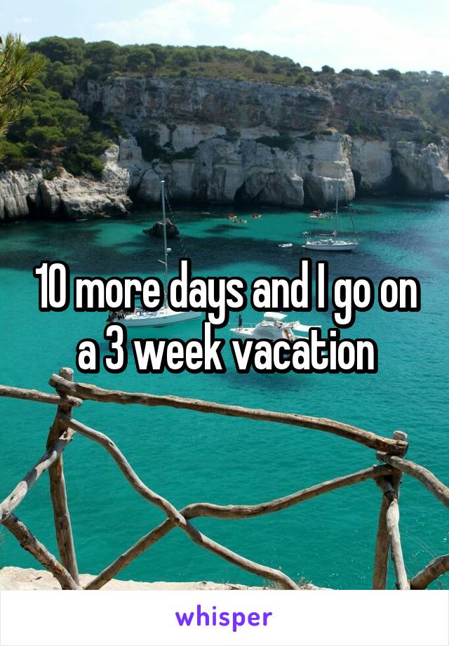 10 more days and I go on a 3 week vacation