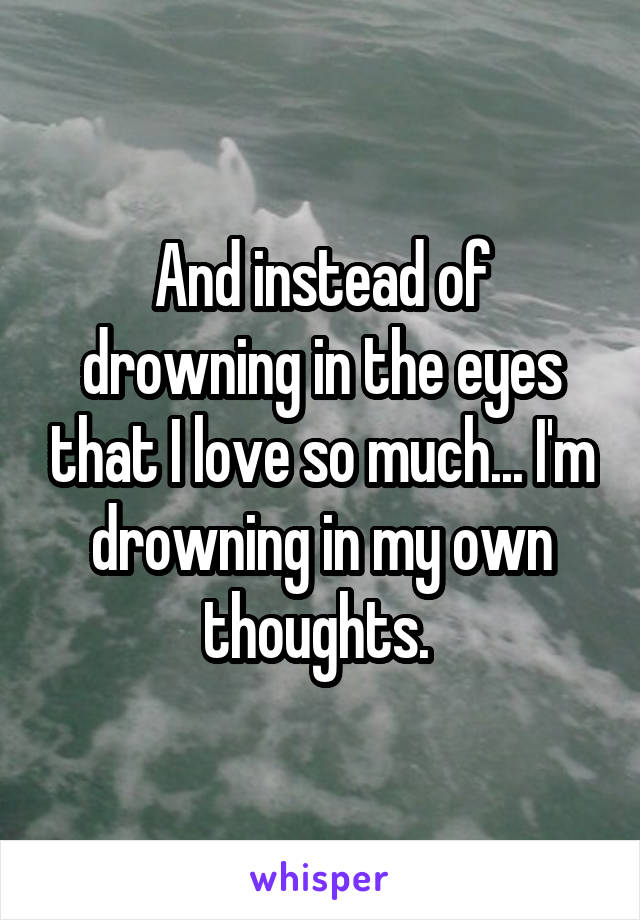 And instead of drowning in the eyes that I love so much... I'm drowning in my own thoughts. 