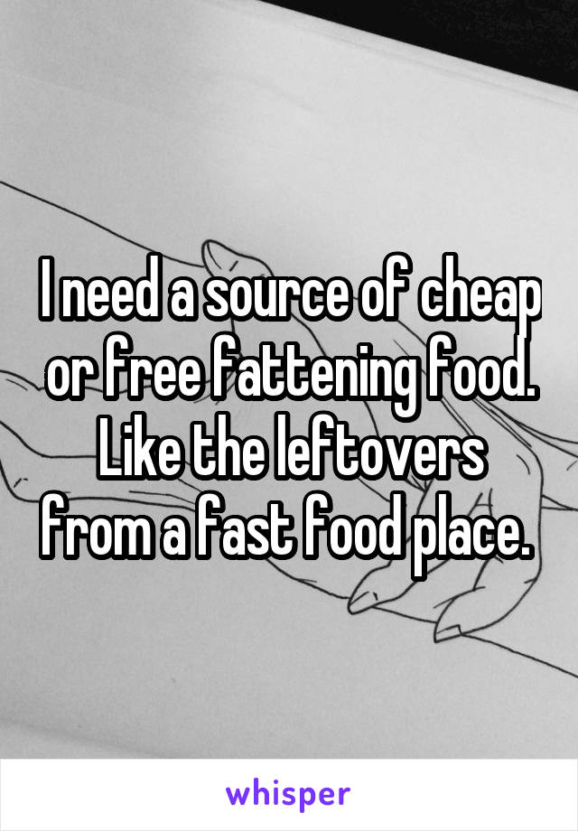 I need a source of cheap or free fattening food. Like the leftovers from a fast food place. 