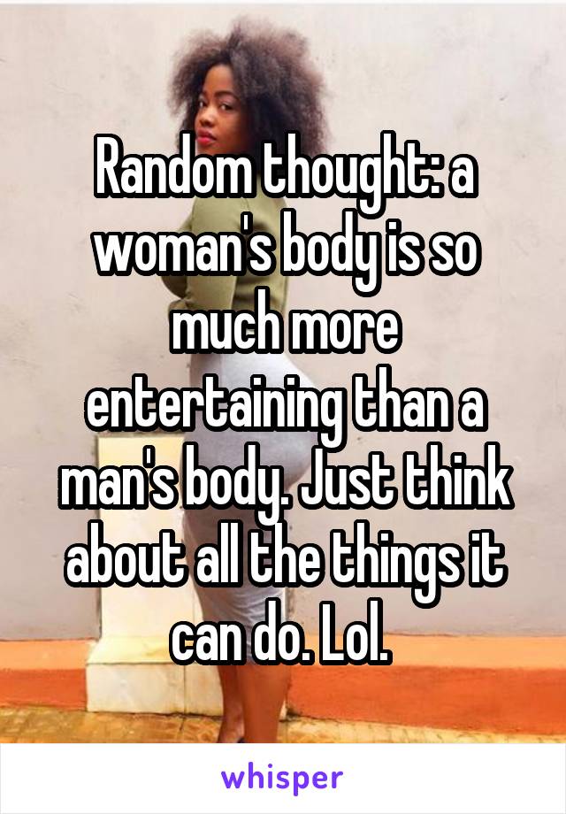 Random thought: a woman's body is so much more entertaining than a man's body. Just think about all the things it can do. Lol. 