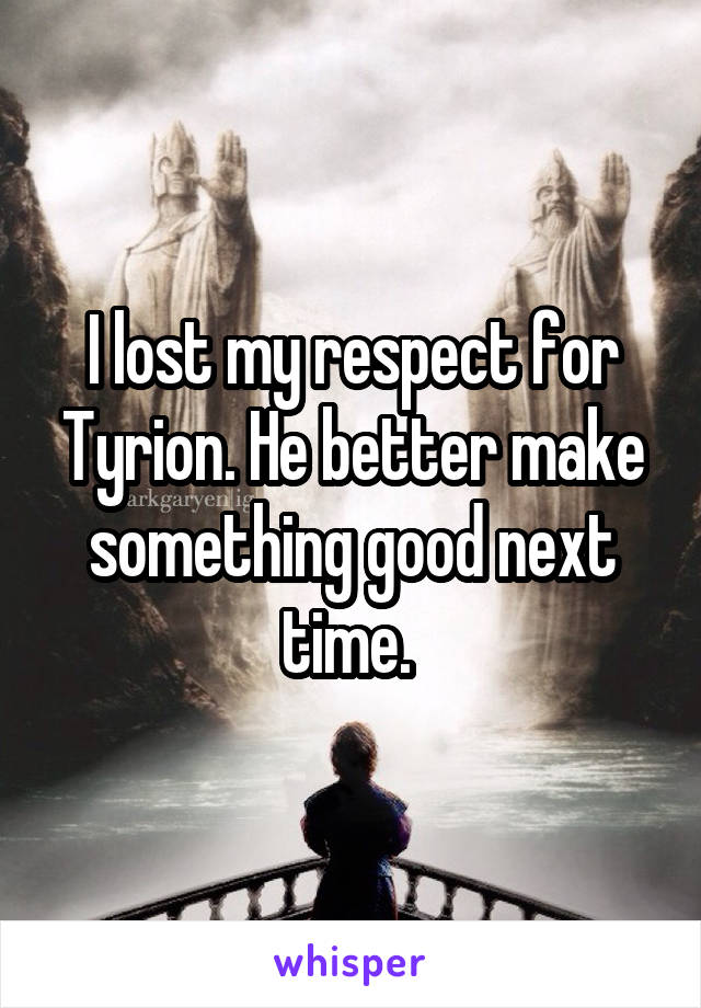 I lost my respect for Tyrion. He better make something good next time. 