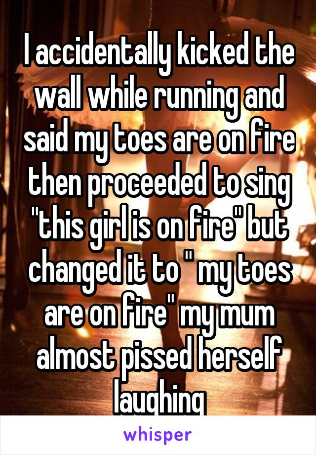 I accidentally kicked the wall while running and said my toes are on fire then proceeded to sing "this girl is on fire" but changed it to " my toes are on fire" my mum almost pissed herself laughing