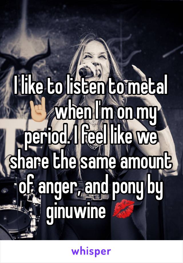 I like to listen to metal 🤘🏼 when I'm on my period. I feel like we share the same amount of anger, and pony by ginuwine 💋