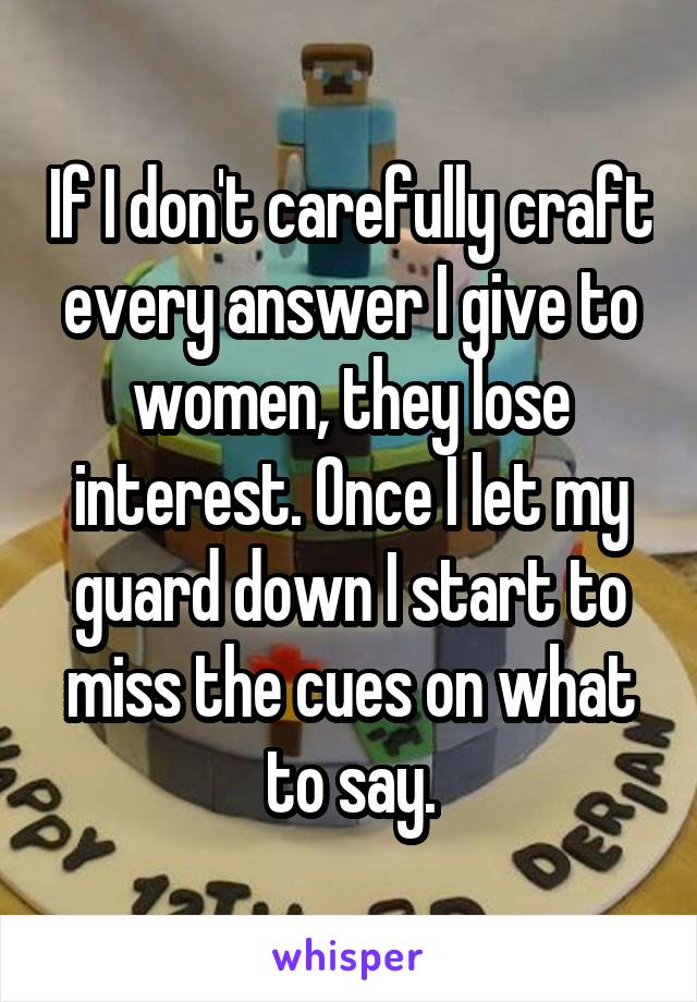 If I don't carefully craft every answer I give to women, they lose interest. Once I let my guard down I start to miss the cues on what to say.
