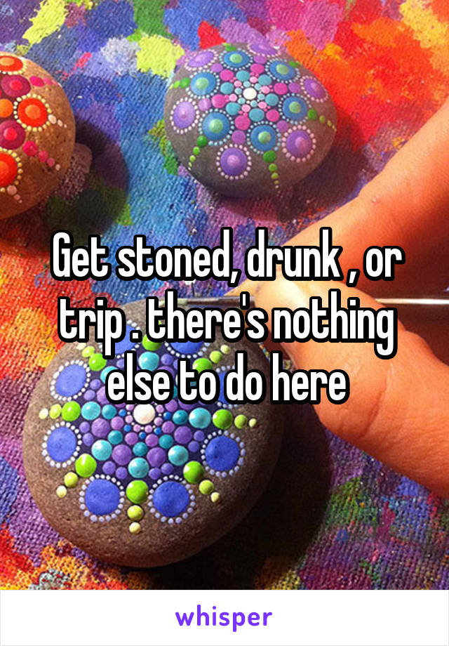 Get stoned, drunk , or trip . there's nothing else to do here