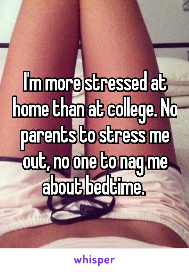 I'm more stressed at home than at college. No parents to stress me out, no one to nag me about bedtime. 