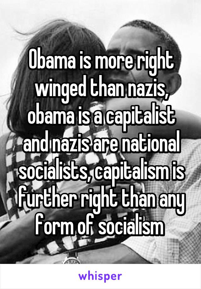 Obama is more right winged than nazis, obama is a capitalist and nazis are national socialists, capitalism is further right than any form of socialism 