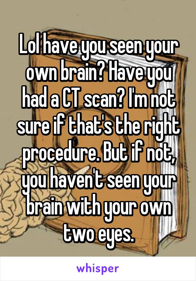 Lol have you seen your own brain? Have you had a CT scan? I'm not sure if that's the right procedure. But if not, you haven't seen your brain with your own two eyes.