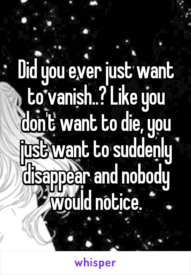 Did you ever just want to vanish..? Like you don't want to die, you just want to suddenly disappear and nobody would notice.