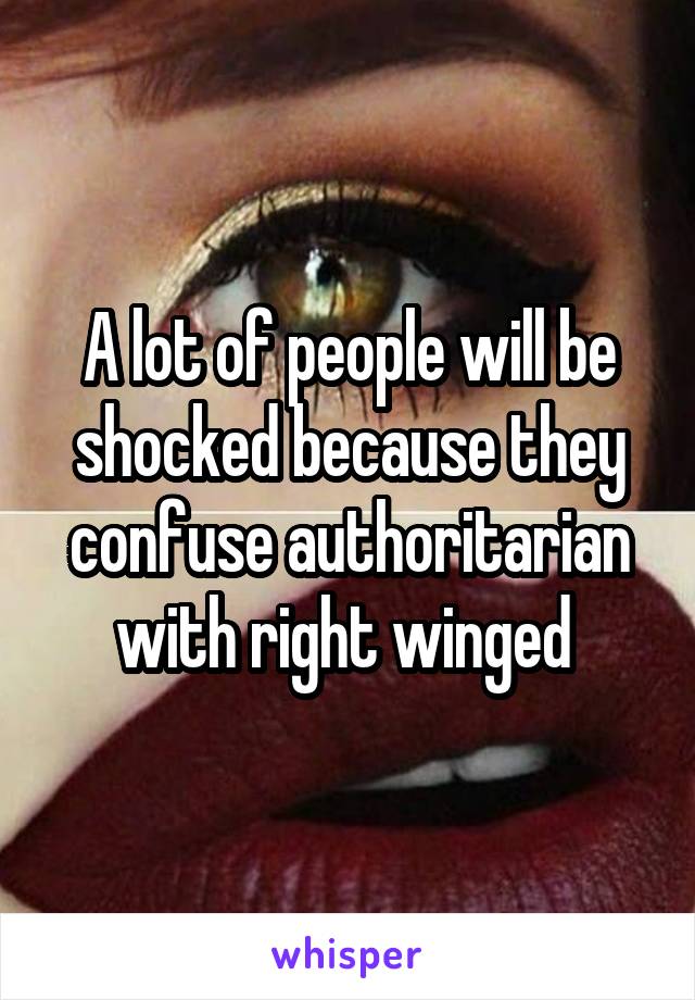 A lot of people will be shocked because they confuse authoritarian with right winged 
