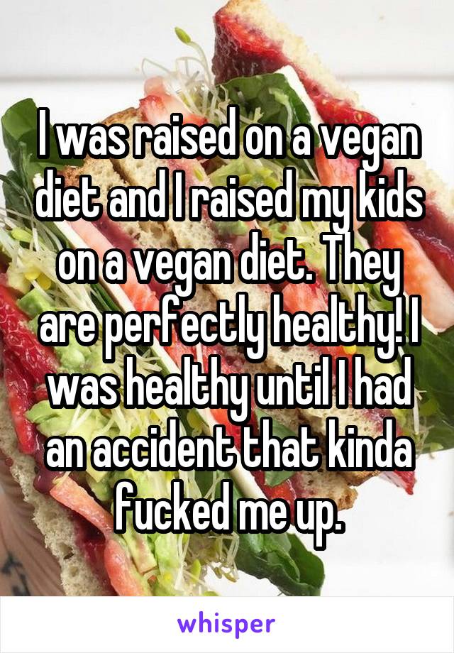 I was raised on a vegan diet and I raised my kids on a vegan diet. They are perfectly healthy! I was healthy until I had an accident that kinda fucked me up.