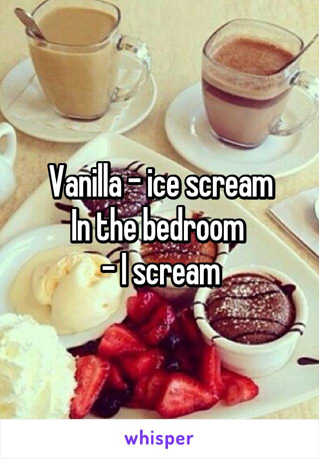 Vanilla - ice scream
In the bedroom 
- I scream