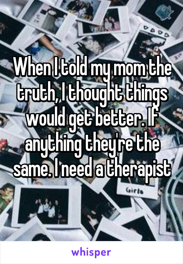 When I told my mom the truth, I thought things would get better. If anything they're the same. I need a therapist 