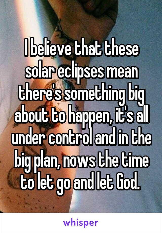 I believe that these solar eclipses mean there's something big about to happen, it's all under control and in the big plan, nows the time to let go and let God. 