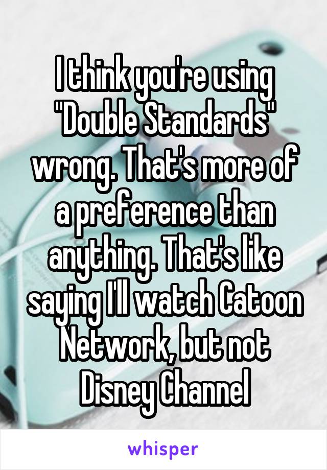 I think you're using "Double Standards" wrong. That's more of a preference than anything. That's like saying I'll watch Catoon Network, but not Disney Channel