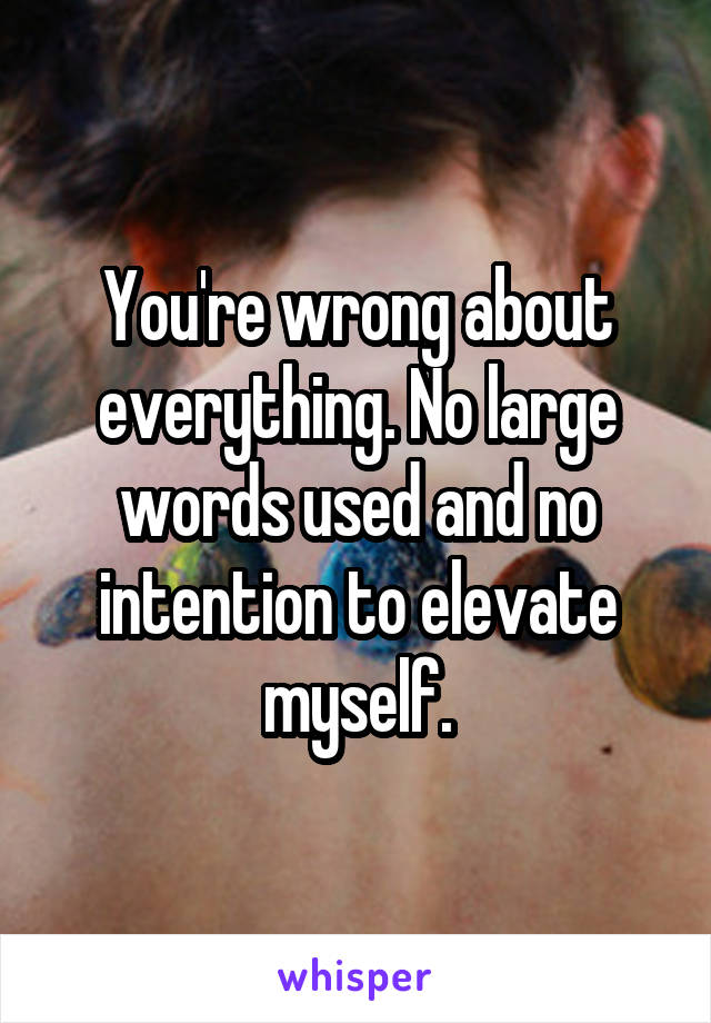 You're wrong about everything. No large words used and no intention to elevate myself.