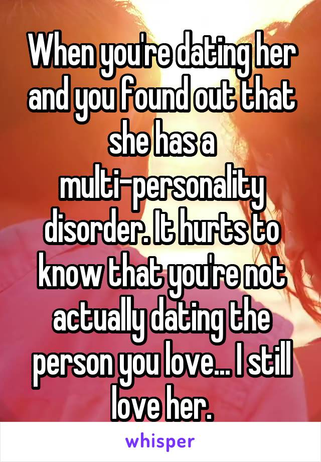 When you're dating her and you found out that she has a multi-personality disorder. It hurts to know that you're not actually dating the person you love... I still love her.
