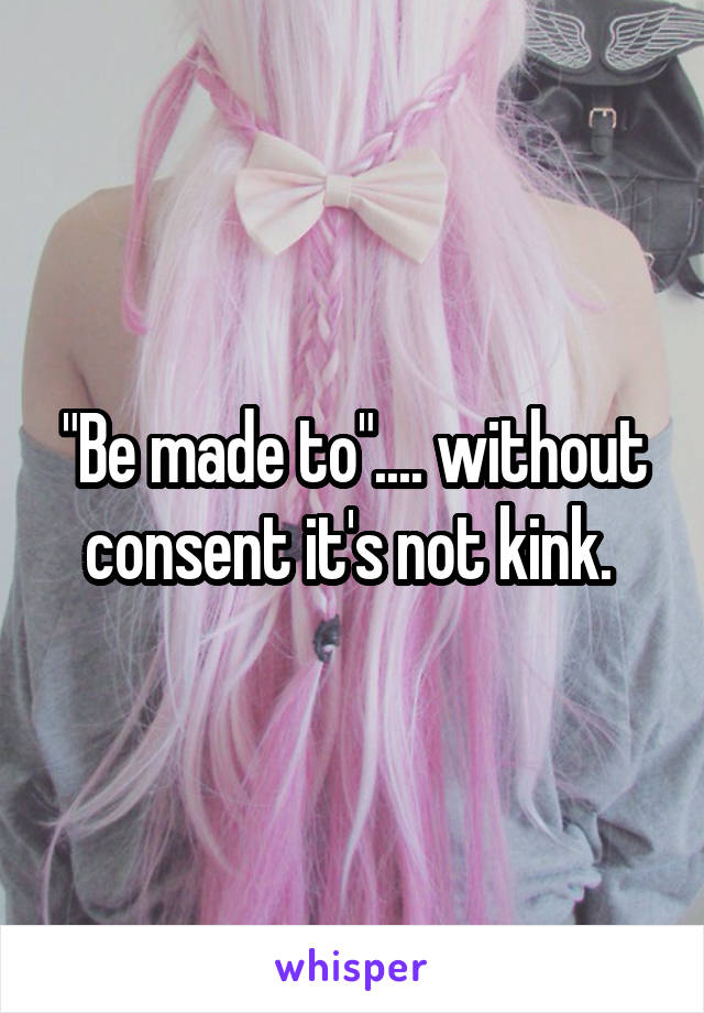 "Be made to".... without consent it's not kink. 