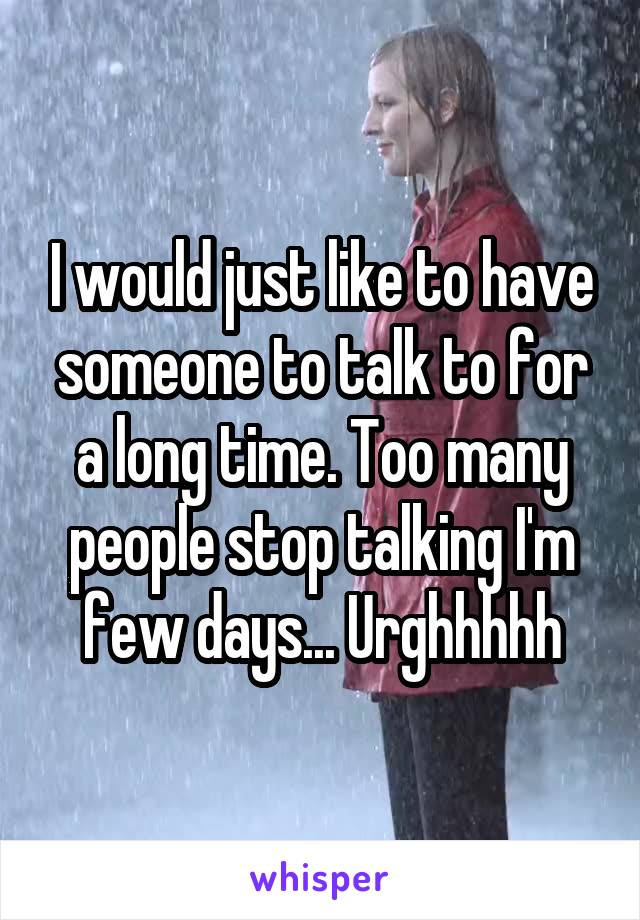 I would just like to have someone to talk to for a long time. Too many people stop talking I'm few days... Urghhhhh