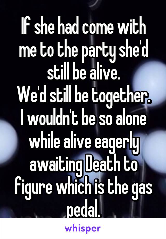 If she had come with me to the party she'd still be alive.
We'd still be together.
I wouldn't be so alone while alive eagerly awaiting Death to figure which is the gas pedal.