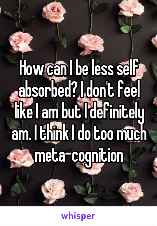 How can I be less self absorbed? I don't feel like I am but I definitely am. I think I do too much meta-cognition