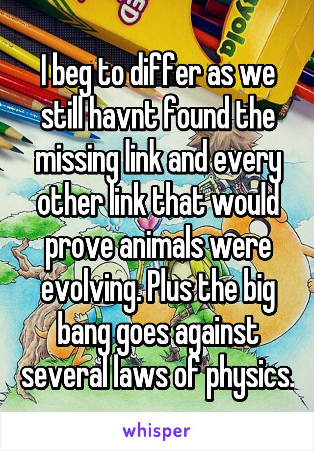 I beg to differ as we still havnt found the missing link and every other link that would prove animals were evolving. Plus the big bang goes against several laws of physics.