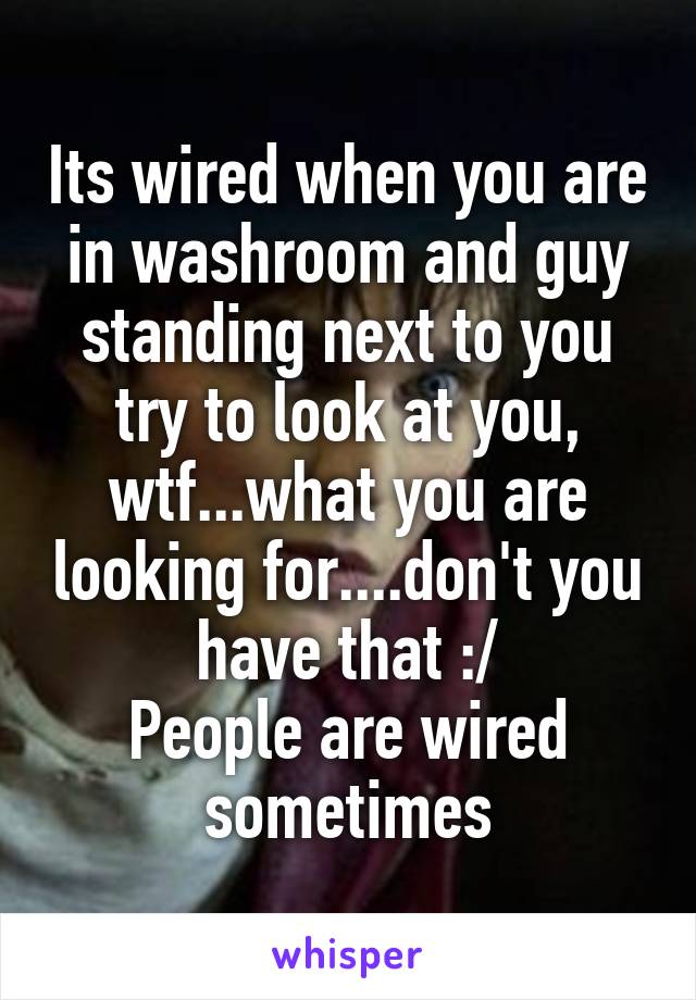 Its wired when you are in washroom and guy standing next to you try to look at you, wtf...what you are looking for....don't you have that :/
People are wired sometimes